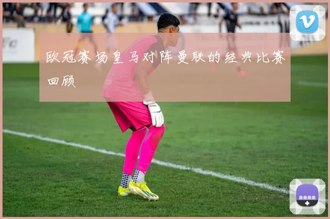欧冠赛场皇马对阵曼联的经典比赛回顾