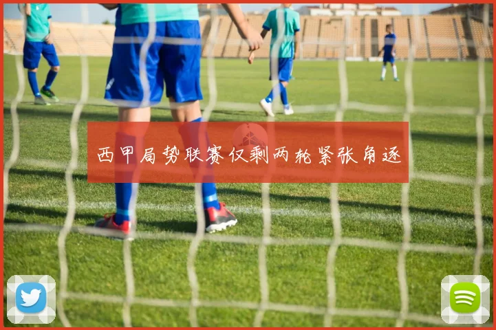 西甲局势联赛仅剩两轮紧张角逐